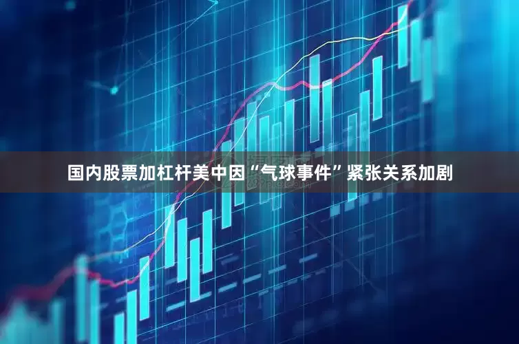 国内股票加杠杆美中因“气球事件”紧张关系加剧