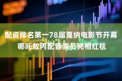 配资排名第一78届戛纳电影节开幕 哪吒敖丙配音演员亮相红毯