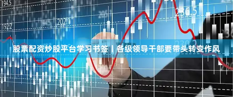 股票配资炒股平台学习书签丨各级领导干部要带头转变作风