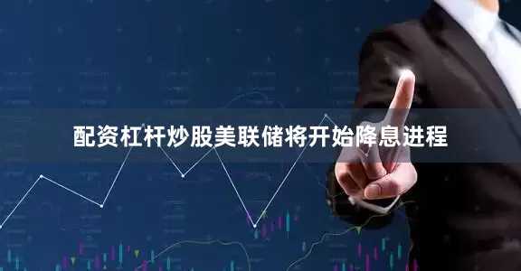 配资杠杆炒股美联储将开始降息进程