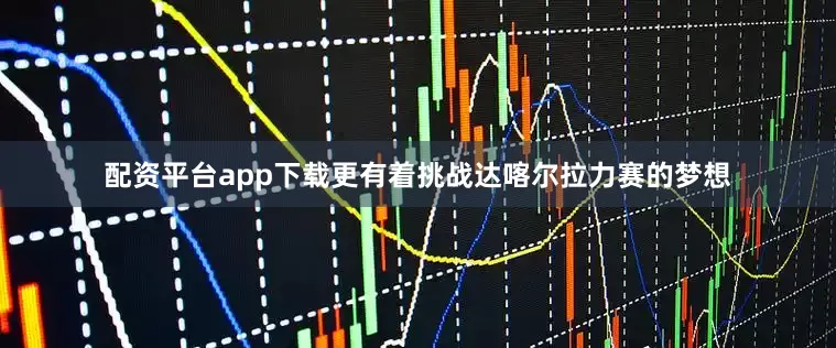 配资平台app下载更有着挑战达喀尔拉力赛的梦想