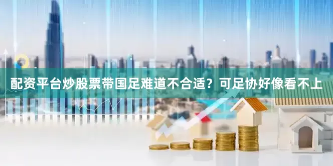 配资平台炒股票带国足难道不合适？可足协好像看不上