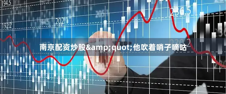 南京配资炒股&quot;他吹着哨子嘀咕