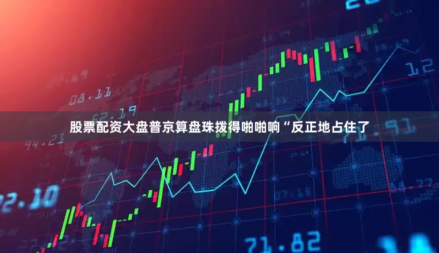 股票配资大盘普京算盘珠拨得啪啪响“反正地占住了